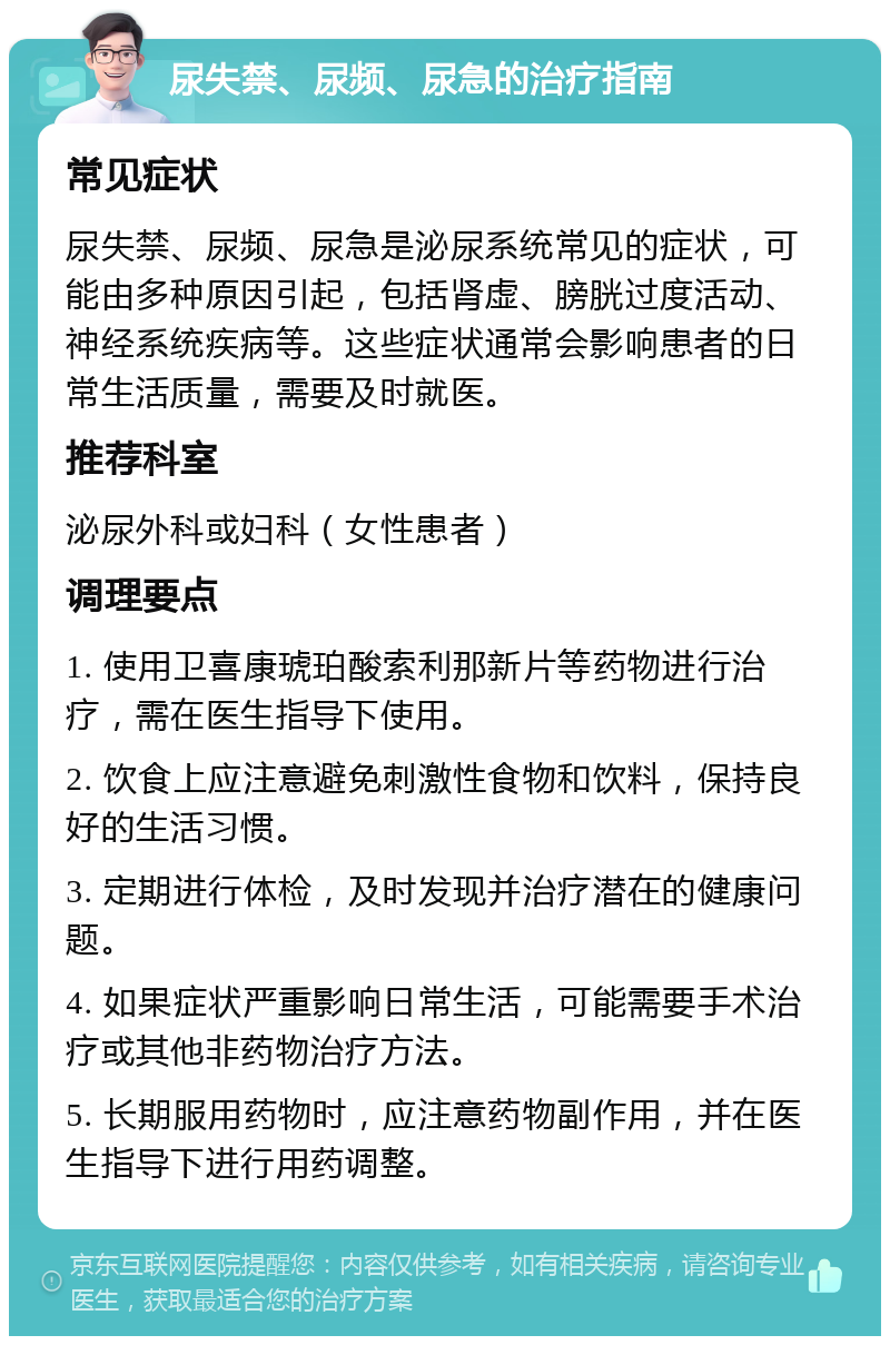 尿失禁、尿频、尿急的治疗指南 常见症状 尿失禁、尿频、尿急是泌尿系统常见的症状，可能由多种原因引起，包括肾虚、膀胱过度活动、神经系统疾病等。这些症状通常会影响患者的日常生活质量，需要及时就医。 推荐科室 泌尿外科或妇科（女性患者） 调理要点 1. 使用卫喜康琥珀酸索利那新片等药物进行治疗，需在医生指导下使用。 2. 饮食上应注意避免刺激性食物和饮料，保持良好的生活习惯。 3. 定期进行体检，及时发现并治疗潜在的健康问题。 4. 如果症状严重影响日常生活，可能需要手术治疗或其他非药物治疗方法。 5. 长期服用药物时，应注意药物副作用，并在医生指导下进行用药调整。