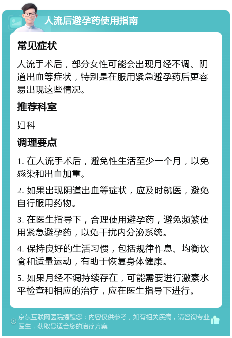 人流后避孕药使用指南 常见症状 人流手术后，部分女性可能会出现月经不调、阴道出血等症状，特别是在服用紧急避孕药后更容易出现这些情况。 推荐科室 妇科 调理要点 1. 在人流手术后，避免性生活至少一个月，以免感染和出血加重。 2. 如果出现阴道出血等症状，应及时就医，避免自行服用药物。 3. 在医生指导下，合理使用避孕药，避免频繁使用紧急避孕药，以免干扰内分泌系统。 4. 保持良好的生活习惯，包括规律作息、均衡饮食和适量运动，有助于恢复身体健康。 5. 如果月经不调持续存在，可能需要进行激素水平检查和相应的治疗，应在医生指导下进行。