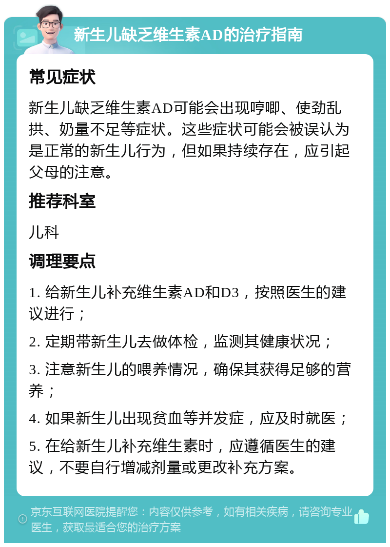 新生儿缺乏维生素AD的治疗指南 常见症状 新生儿缺乏维生素AD可能会出现哼唧、使劲乱拱、奶量不足等症状。这些症状可能会被误认为是正常的新生儿行为，但如果持续存在，应引起父母的注意。 推荐科室 儿科 调理要点 1. 给新生儿补充维生素AD和D3，按照医生的建议进行； 2. 定期带新生儿去做体检，监测其健康状况； 3. 注意新生儿的喂养情况，确保其获得足够的营养； 4. 如果新生儿出现贫血等并发症，应及时就医； 5. 在给新生儿补充维生素时，应遵循医生的建议，不要自行增减剂量或更改补充方案。