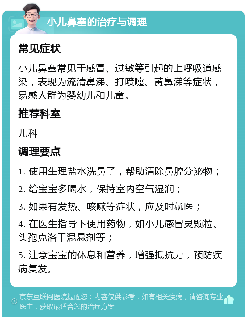 小儿鼻塞的治疗与调理 常见症状 小儿鼻塞常见于感冒、过敏等引起的上呼吸道感染，表现为流清鼻涕、打喷嚏、黄鼻涕等症状，易感人群为婴幼儿和儿童。 推荐科室 儿科 调理要点 1. 使用生理盐水洗鼻子，帮助清除鼻腔分泌物； 2. 给宝宝多喝水，保持室内空气湿润； 3. 如果有发热、咳嗽等症状，应及时就医； 4. 在医生指导下使用药物，如小儿感冒灵颗粒、头孢克洛干混悬剂等； 5. 注意宝宝的休息和营养，增强抵抗力，预防疾病复发。