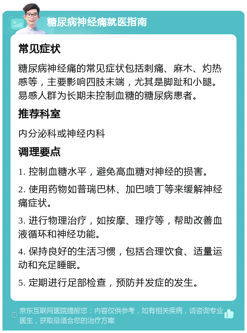 糖尿病神经痛就医指南 常见症状 糖尿病神经痛的常见症状包括刺痛、麻木、灼热感等，主要影响四肢末端，尤其是脚趾和小腿。易感人群为长期未控制血糖的糖尿病患者。 推荐科室 内分泌科或神经内科 调理要点 1. 控制血糖水平，避免高血糖对神经的损害。 2. 使用药物如普瑞巴林、加巴喷丁等来缓解神经痛症状。 3. 进行物理治疗，如按摩、理疗等，帮助改善血液循环和神经功能。 4. 保持良好的生活习惯，包括合理饮食、适量运动和充足睡眠。 5. 定期进行足部检查，预防并发症的发生。