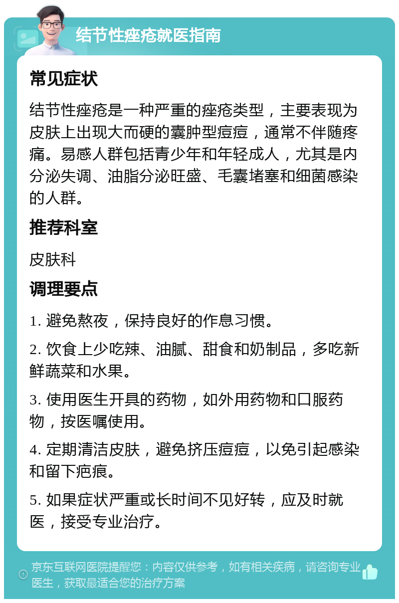 结节性痤疮就医指南 常见症状 结节性痤疮是一种严重的痤疮类型，主要表现为皮肤上出现大而硬的囊肿型痘痘，通常不伴随疼痛。易感人群包括青少年和年轻成人，尤其是内分泌失调、油脂分泌旺盛、毛囊堵塞和细菌感染的人群。 推荐科室 皮肤科 调理要点 1. 避免熬夜，保持良好的作息习惯。 2. 饮食上少吃辣、油腻、甜食和奶制品，多吃新鲜蔬菜和水果。 3. 使用医生开具的药物，如外用药物和口服药物，按医嘱使用。 4. 定期清洁皮肤，避免挤压痘痘，以免引起感染和留下疤痕。 5. 如果症状严重或长时间不见好转，应及时就医，接受专业治疗。