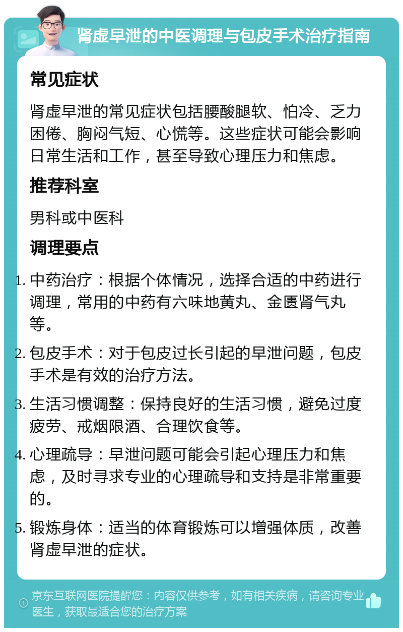 肾虚早泄的中医调理与包皮手术治疗指南 常见症状 肾虚早泄的常见症状包括腰酸腿软、怕冷、乏力困倦、胸闷气短、心慌等。这些症状可能会影响日常生活和工作，甚至导致心理压力和焦虑。 推荐科室 男科或中医科 调理要点 中药治疗：根据个体情况，选择合适的中药进行调理，常用的中药有六味地黄丸、金匮肾气丸等。 包皮手术：对于包皮过长引起的早泄问题，包皮手术是有效的治疗方法。 生活习惯调整：保持良好的生活习惯，避免过度疲劳、戒烟限酒、合理饮食等。 心理疏导：早泄问题可能会引起心理压力和焦虑，及时寻求专业的心理疏导和支持是非常重要的。 锻炼身体：适当的体育锻炼可以增强体质，改善肾虚早泄的症状。