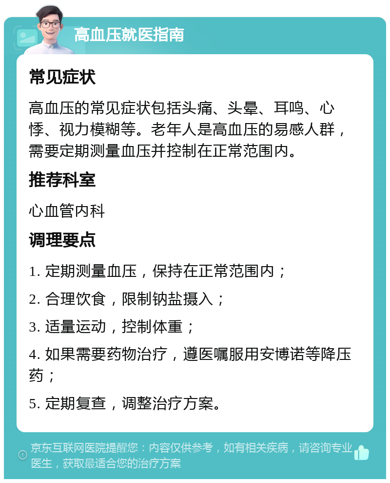 高血压就医指南 常见症状 高血压的常见症状包括头痛、头晕、耳鸣、心悸、视力模糊等。老年人是高血压的易感人群，需要定期测量血压并控制在正常范围内。 推荐科室 心血管内科 调理要点 1. 定期测量血压，保持在正常范围内； 2. 合理饮食，限制钠盐摄入； 3. 适量运动，控制体重； 4. 如果需要药物治疗，遵医嘱服用安博诺等降压药； 5. 定期复查，调整治疗方案。