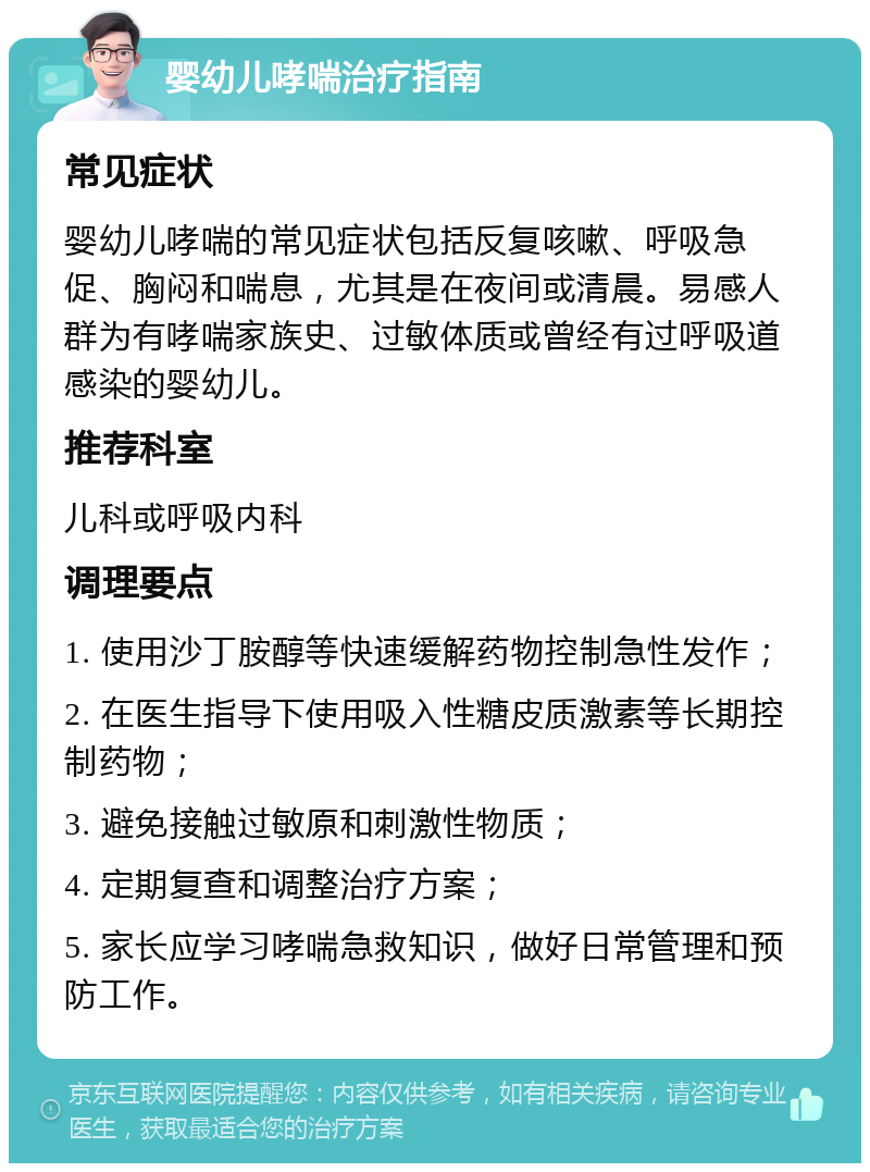 婴幼儿哮喘治疗指南 常见症状 婴幼儿哮喘的常见症状包括反复咳嗽、呼吸急促、胸闷和喘息，尤其是在夜间或清晨。易感人群为有哮喘家族史、过敏体质或曾经有过呼吸道感染的婴幼儿。 推荐科室 儿科或呼吸内科 调理要点 1. 使用沙丁胺醇等快速缓解药物控制急性发作； 2. 在医生指导下使用吸入性糖皮质激素等长期控制药物； 3. 避免接触过敏原和刺激性物质； 4. 定期复查和调整治疗方案； 5. 家长应学习哮喘急救知识，做好日常管理和预防工作。