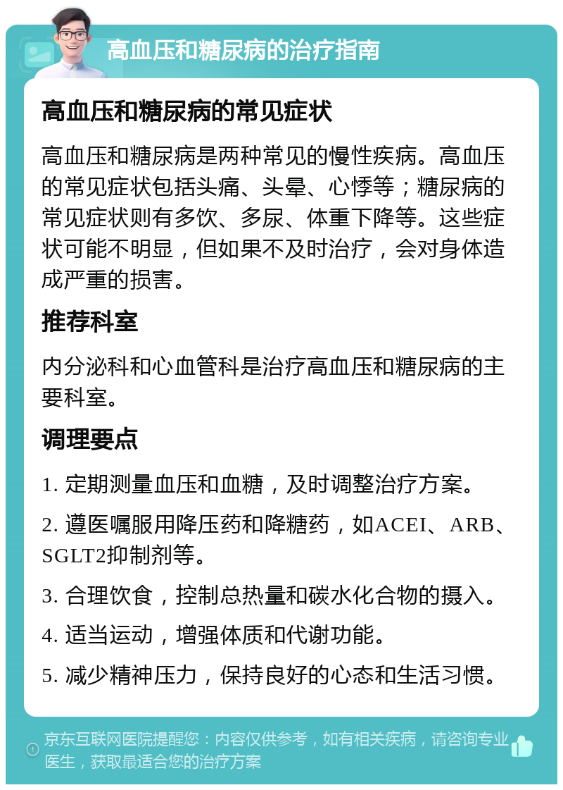 高血压和糖尿病的治疗指南 高血压和糖尿病的常见症状 高血压和糖尿病是两种常见的慢性疾病。高血压的常见症状包括头痛、头晕、心悸等；糖尿病的常见症状则有多饮、多尿、体重下降等。这些症状可能不明显，但如果不及时治疗，会对身体造成严重的损害。 推荐科室 内分泌科和心血管科是治疗高血压和糖尿病的主要科室。 调理要点 1. 定期测量血压和血糖，及时调整治疗方案。 2. 遵医嘱服用降压药和降糖药，如ACEI、ARB、SGLT2抑制剂等。 3. 合理饮食，控制总热量和碳水化合物的摄入。 4. 适当运动，增强体质和代谢功能。 5. 减少精神压力，保持良好的心态和生活习惯。