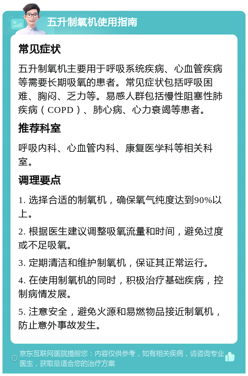 五升制氧机使用指南 常见症状 五升制氧机主要用于呼吸系统疾病、心血管疾病等需要长期吸氧的患者。常见症状包括呼吸困难、胸闷、乏力等。易感人群包括慢性阻塞性肺疾病（COPD）、肺心病、心力衰竭等患者。 推荐科室 呼吸内科、心血管内科、康复医学科等相关科室。 调理要点 1. 选择合适的制氧机，确保氧气纯度达到90%以上。 2. 根据医生建议调整吸氧流量和时间，避免过度或不足吸氧。 3. 定期清洁和维护制氧机，保证其正常运行。 4. 在使用制氧机的同时，积极治疗基础疾病，控制病情发展。 5. 注意安全，避免火源和易燃物品接近制氧机，防止意外事故发生。