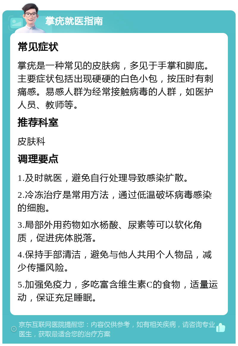 掌疣就医指南 常见症状 掌疣是一种常见的皮肤病，多见于手掌和脚底。主要症状包括出现硬硬的白色小包，按压时有刺痛感。易感人群为经常接触病毒的人群，如医护人员、教师等。 推荐科室 皮肤科 调理要点 1.及时就医，避免自行处理导致感染扩散。 2.冷冻治疗是常用方法，通过低温破坏病毒感染的细胞。 3.局部外用药物如水杨酸、尿素等可以软化角质，促进疣体脱落。 4.保持手部清洁，避免与他人共用个人物品，减少传播风险。 5.加强免疫力，多吃富含维生素C的食物，适量运动，保证充足睡眠。