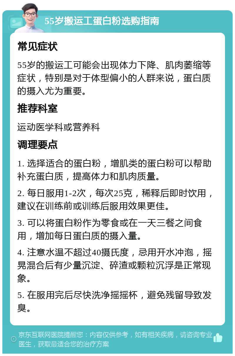 55岁搬运工蛋白粉选购指南 常见症状 55岁的搬运工可能会出现体力下降、肌肉萎缩等症状，特别是对于体型偏小的人群来说，蛋白质的摄入尤为重要。 推荐科室 运动医学科或营养科 调理要点 1. 选择适合的蛋白粉，增肌类的蛋白粉可以帮助补充蛋白质，提高体力和肌肉质量。 2. 每日服用1-2次，每次25克，稀释后即时饮用，建议在训练前或训练后服用效果更佳。 3. 可以将蛋白粉作为零食或在一天三餐之间食用，增加每日蛋白质的摄入量。 4. 注意水温不超过40摄氏度，忌用开水冲泡，摇晃混合后有少量沉淀、碎渣或颗粒沉浮是正常现象。 5. 在服用完后尽快洗净摇摇杯，避免残留导致发臭。