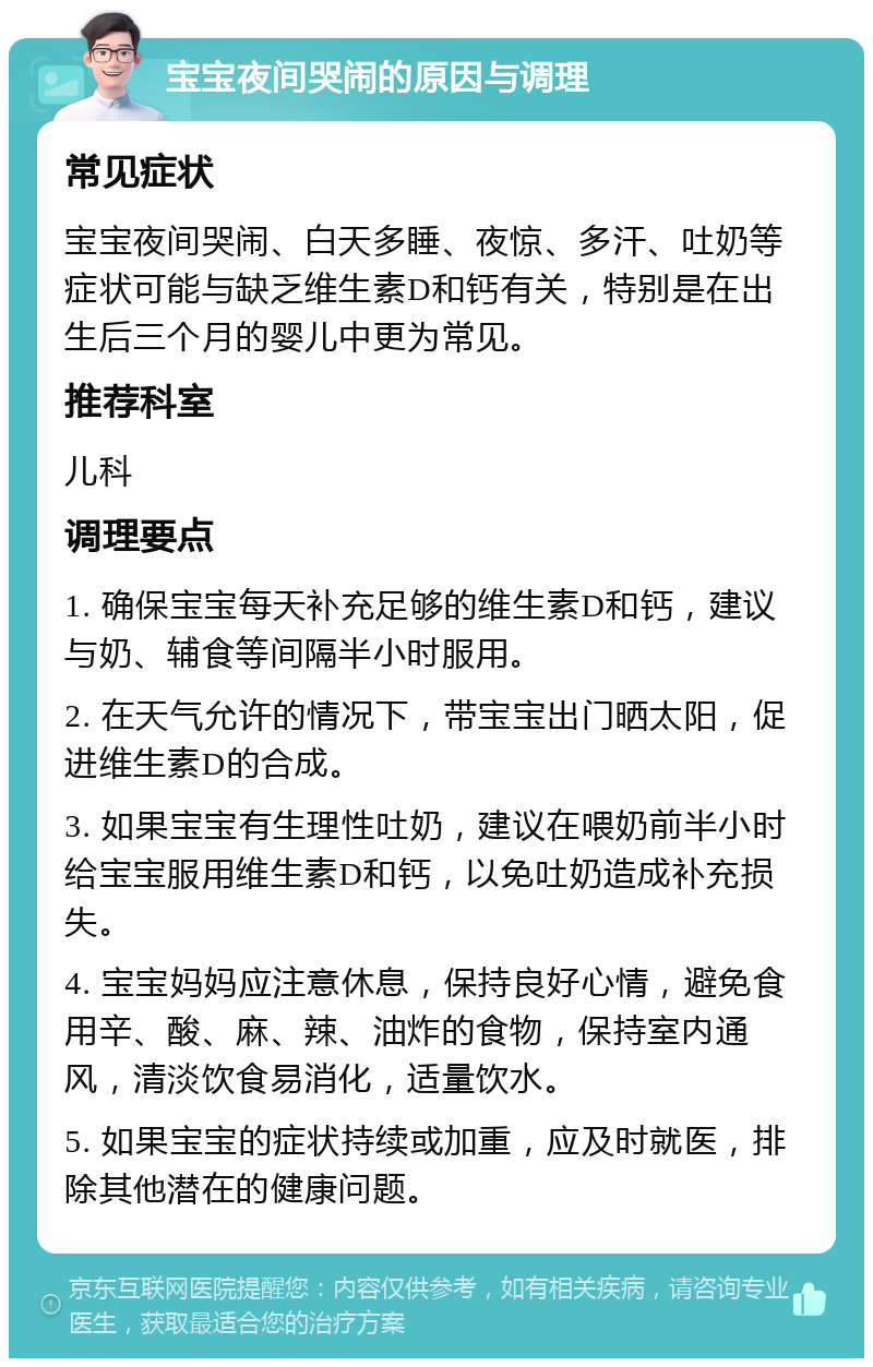 宝宝夜间哭闹的原因与调理 常见症状 宝宝夜间哭闹、白天多睡、夜惊、多汗、吐奶等症状可能与缺乏维生素D和钙有关，特别是在出生后三个月的婴儿中更为常见。 推荐科室 儿科 调理要点 1. 确保宝宝每天补充足够的维生素D和钙，建议与奶、辅食等间隔半小时服用。 2. 在天气允许的情况下，带宝宝出门晒太阳，促进维生素D的合成。 3. 如果宝宝有生理性吐奶，建议在喂奶前半小时给宝宝服用维生素D和钙，以免吐奶造成补充损失。 4. 宝宝妈妈应注意休息，保持良好心情，避免食用辛、酸、麻、辣、油炸的食物，保持室内通风，清淡饮食易消化，适量饮水。 5. 如果宝宝的症状持续或加重，应及时就医，排除其他潜在的健康问题。