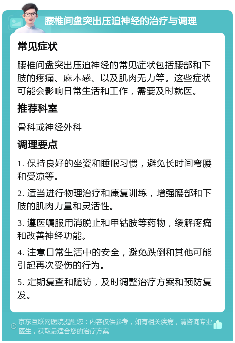 腰椎间盘突出压迫神经的治疗与调理 常见症状 腰椎间盘突出压迫神经的常见症状包括腰部和下肢的疼痛、麻木感、以及肌肉无力等。这些症状可能会影响日常生活和工作，需要及时就医。 推荐科室 骨科或神经外科 调理要点 1. 保持良好的坐姿和睡眠习惯，避免长时间弯腰和受凉等。 2. 适当进行物理治疗和康复训练，增强腰部和下肢的肌肉力量和灵活性。 3. 遵医嘱服用消脱止和甲钴胺等药物，缓解疼痛和改善神经功能。 4. 注意日常生活中的安全，避免跌倒和其他可能引起再次受伤的行为。 5. 定期复查和随访，及时调整治疗方案和预防复发。