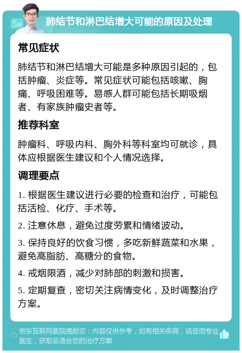 肺结节和淋巴结增大可能的原因及处理 常见症状 肺结节和淋巴结增大可能是多种原因引起的，包括肿瘤、炎症等。常见症状可能包括咳嗽、胸痛、呼吸困难等。易感人群可能包括长期吸烟者、有家族肿瘤史者等。 推荐科室 肿瘤科、呼吸内科、胸外科等科室均可就诊，具体应根据医生建议和个人情况选择。 调理要点 1. 根据医生建议进行必要的检查和治疗，可能包括活检、化疗、手术等。 2. 注意休息，避免过度劳累和情绪波动。 3. 保持良好的饮食习惯，多吃新鲜蔬菜和水果，避免高脂肪、高糖分的食物。 4. 戒烟限酒，减少对肺部的刺激和损害。 5. 定期复查，密切关注病情变化，及时调整治疗方案。