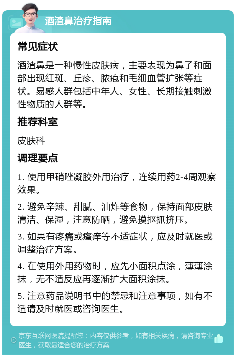 酒渣鼻治疗指南 常见症状 酒渣鼻是一种慢性皮肤病，主要表现为鼻子和面部出现红斑、丘疹、脓疱和毛细血管扩张等症状。易感人群包括中年人、女性、长期接触刺激性物质的人群等。 推荐科室 皮肤科 调理要点 1. 使用甲硝唑凝胶外用治疗，连续用药2-4周观察效果。 2. 避免辛辣、甜腻、油炸等食物，保持面部皮肤清洁、保湿，注意防晒，避免摸抠抓挤压。 3. 如果有疼痛或瘙痒等不适症状，应及时就医或调整治疗方案。 4. 在使用外用药物时，应先小面积点涂，薄薄涂抹，无不适反应再逐渐扩大面积涂抹。 5. 注意药品说明书中的禁忌和注意事项，如有不适请及时就医或咨询医生。