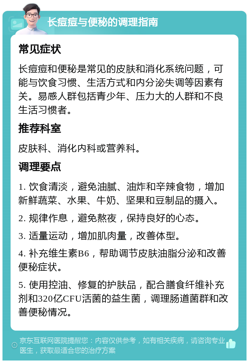 长痘痘与便秘的调理指南 常见症状 长痘痘和便秘是常见的皮肤和消化系统问题，可能与饮食习惯、生活方式和内分泌失调等因素有关。易感人群包括青少年、压力大的人群和不良生活习惯者。 推荐科室 皮肤科、消化内科或营养科。 调理要点 1. 饮食清淡，避免油腻、油炸和辛辣食物，增加新鲜蔬菜、水果、牛奶、坚果和豆制品的摄入。 2. 规律作息，避免熬夜，保持良好的心态。 3. 适量运动，增加肌肉量，改善体型。 4. 补充维生素B6，帮助调节皮肤油脂分泌和改善便秘症状。 5. 使用控油、修复的护肤品，配合膳食纤维补充剂和320亿CFU活菌的益生菌，调理肠道菌群和改善便秘情况。