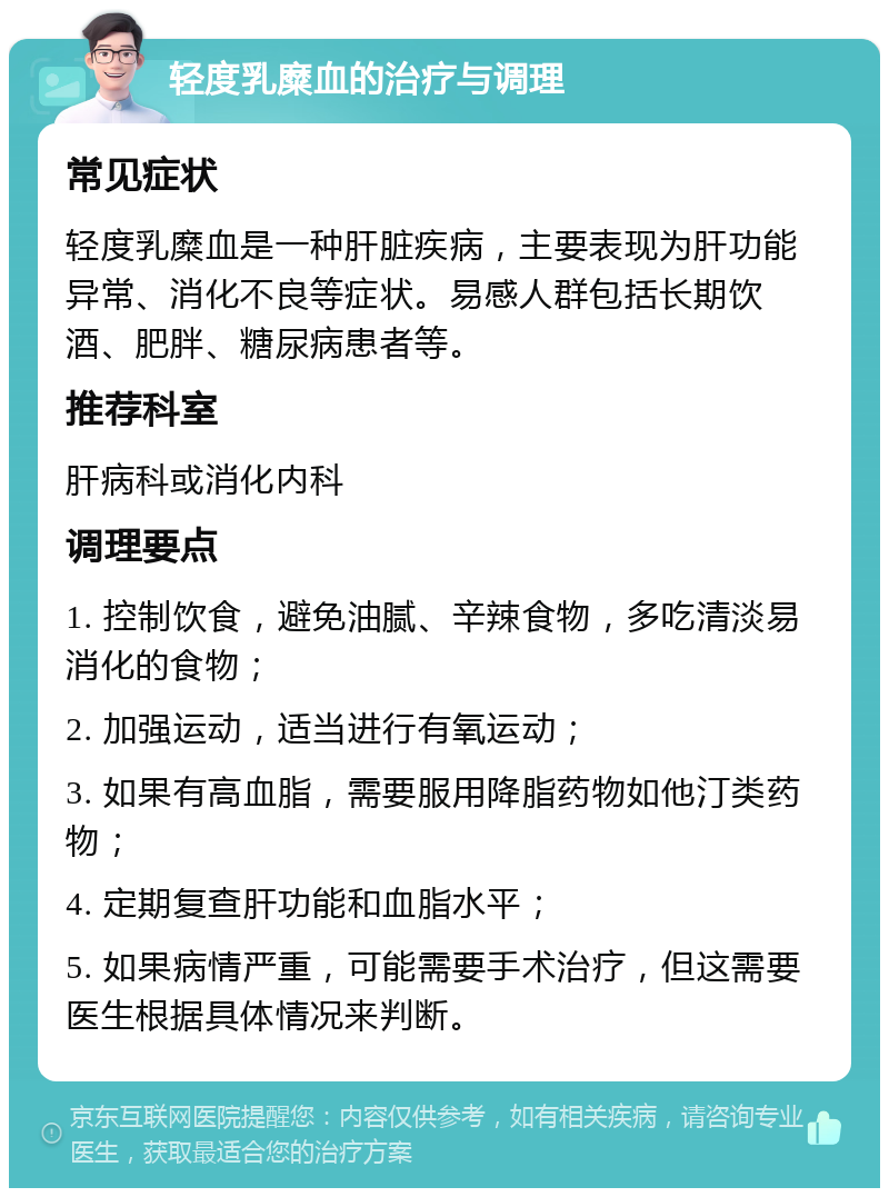 轻度乳糜血的治疗与调理 常见症状 轻度乳糜血是一种肝脏疾病，主要表现为肝功能异常、消化不良等症状。易感人群包括长期饮酒、肥胖、糖尿病患者等。 推荐科室 肝病科或消化内科 调理要点 1. 控制饮食，避免油腻、辛辣食物，多吃清淡易消化的食物； 2. 加强运动，适当进行有氧运动； 3. 如果有高血脂，需要服用降脂药物如他汀类药物； 4. 定期复查肝功能和血脂水平； 5. 如果病情严重，可能需要手术治疗，但这需要医生根据具体情况来判断。