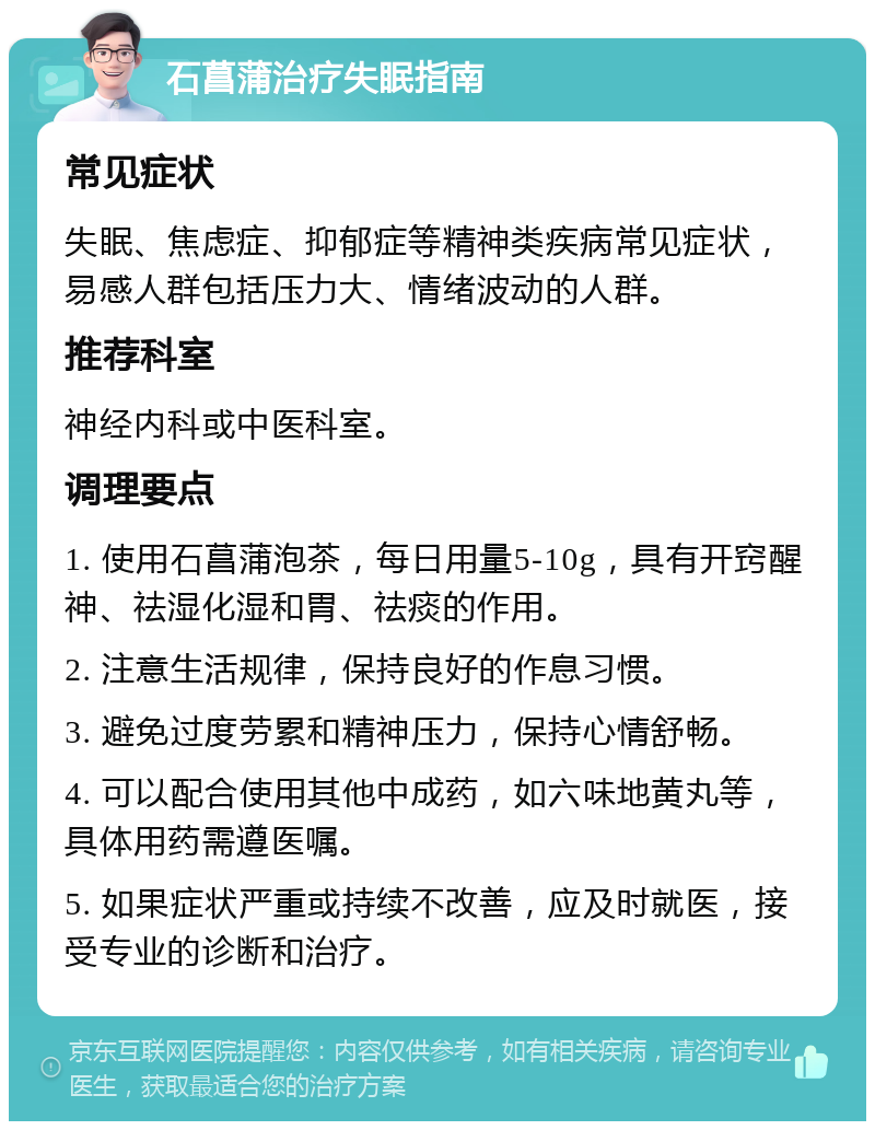 石菖蒲治疗失眠指南 常见症状 失眠、焦虑症、抑郁症等精神类疾病常见症状，易感人群包括压力大、情绪波动的人群。 推荐科室 神经内科或中医科室。 调理要点 1. 使用石菖蒲泡茶，每日用量5-10g，具有开窍醒神、祛湿化湿和胃、祛痰的作用。 2. 注意生活规律，保持良好的作息习惯。 3. 避免过度劳累和精神压力，保持心情舒畅。 4. 可以配合使用其他中成药，如六味地黄丸等，具体用药需遵医嘱。 5. 如果症状严重或持续不改善，应及时就医，接受专业的诊断和治疗。