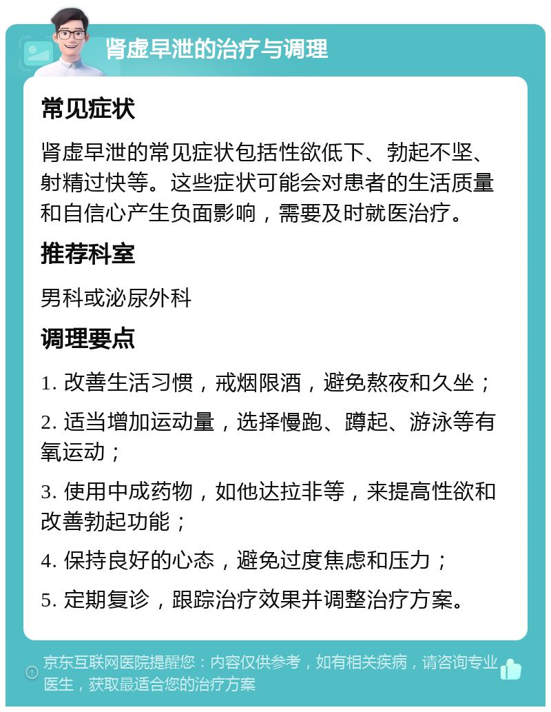 肾虚早泄的治疗与调理 常见症状 肾虚早泄的常见症状包括性欲低下、勃起不坚、射精过快等。这些症状可能会对患者的生活质量和自信心产生负面影响，需要及时就医治疗。 推荐科室 男科或泌尿外科 调理要点 1. 改善生活习惯，戒烟限酒，避免熬夜和久坐； 2. 适当增加运动量，选择慢跑、蹲起、游泳等有氧运动； 3. 使用中成药物，如他达拉非等，来提高性欲和改善勃起功能； 4. 保持良好的心态，避免过度焦虑和压力； 5. 定期复诊，跟踪治疗效果并调整治疗方案。