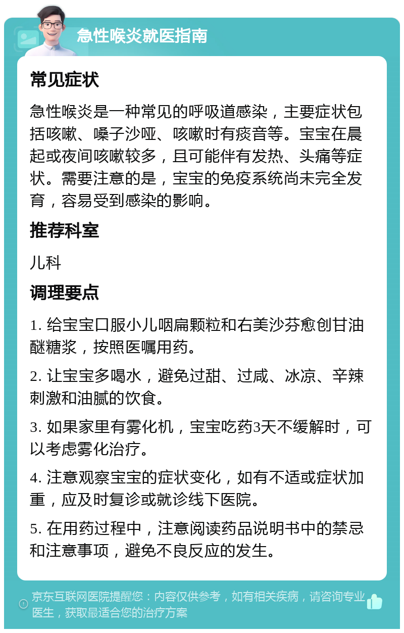 急性喉炎就医指南 常见症状 急性喉炎是一种常见的呼吸道感染，主要症状包括咳嗽、嗓子沙哑、咳嗽时有痰音等。宝宝在晨起或夜间咳嗽较多，且可能伴有发热、头痛等症状。需要注意的是，宝宝的免疫系统尚未完全发育，容易受到感染的影响。 推荐科室 儿科 调理要点 1. 给宝宝口服小儿咽扁颗粒和右美沙芬愈创甘油醚糖浆，按照医嘱用药。 2. 让宝宝多喝水，避免过甜、过咸、冰凉、辛辣刺激和油腻的饮食。 3. 如果家里有雾化机，宝宝吃药3天不缓解时，可以考虑雾化治疗。 4. 注意观察宝宝的症状变化，如有不适或症状加重，应及时复诊或就诊线下医院。 5. 在用药过程中，注意阅读药品说明书中的禁忌和注意事项，避免不良反应的发生。