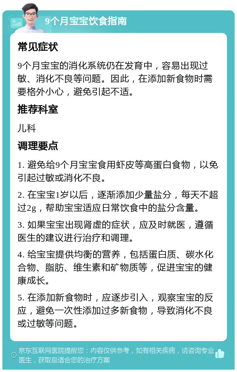 9个月宝宝饮食指南 常见症状 9个月宝宝的消化系统仍在发育中，容易出现过敏、消化不良等问题。因此，在添加新食物时需要格外小心，避免引起不适。 推荐科室 儿科 调理要点 1. 避免给9个月宝宝食用虾皮等高蛋白食物，以免引起过敏或消化不良。 2. 在宝宝1岁以后，逐渐添加少量盐分，每天不超过2g，帮助宝宝适应日常饮食中的盐分含量。 3. 如果宝宝出现肾虚的症状，应及时就医，遵循医生的建议进行治疗和调理。 4. 给宝宝提供均衡的营养，包括蛋白质、碳水化合物、脂肪、维生素和矿物质等，促进宝宝的健康成长。 5. 在添加新食物时，应逐步引入，观察宝宝的反应，避免一次性添加过多新食物，导致消化不良或过敏等问题。