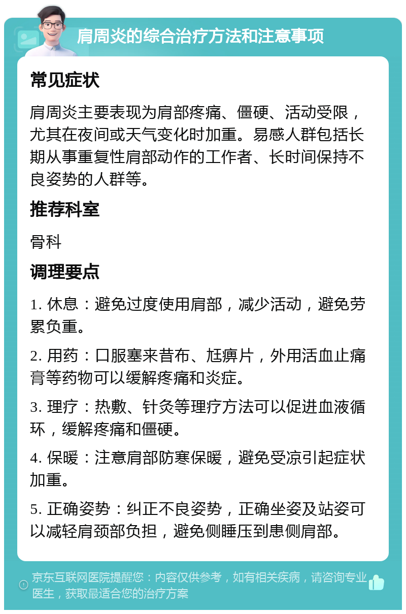 肩周炎的综合治疗方法和注意事项 常见症状 肩周炎主要表现为肩部疼痛、僵硬、活动受限，尤其在夜间或天气变化时加重。易感人群包括长期从事重复性肩部动作的工作者、长时间保持不良姿势的人群等。 推荐科室 骨科 调理要点 1. 休息：避免过度使用肩部，减少活动，避免劳累负重。 2. 用药：口服塞来昔布、尪痹片，外用活血止痛膏等药物可以缓解疼痛和炎症。 3. 理疗：热敷、针灸等理疗方法可以促进血液循环，缓解疼痛和僵硬。 4. 保暖：注意肩部防寒保暖，避免受凉引起症状加重。 5. 正确姿势：纠正不良姿势，正确坐姿及站姿可以减轻肩颈部负担，避免侧睡压到患侧肩部。