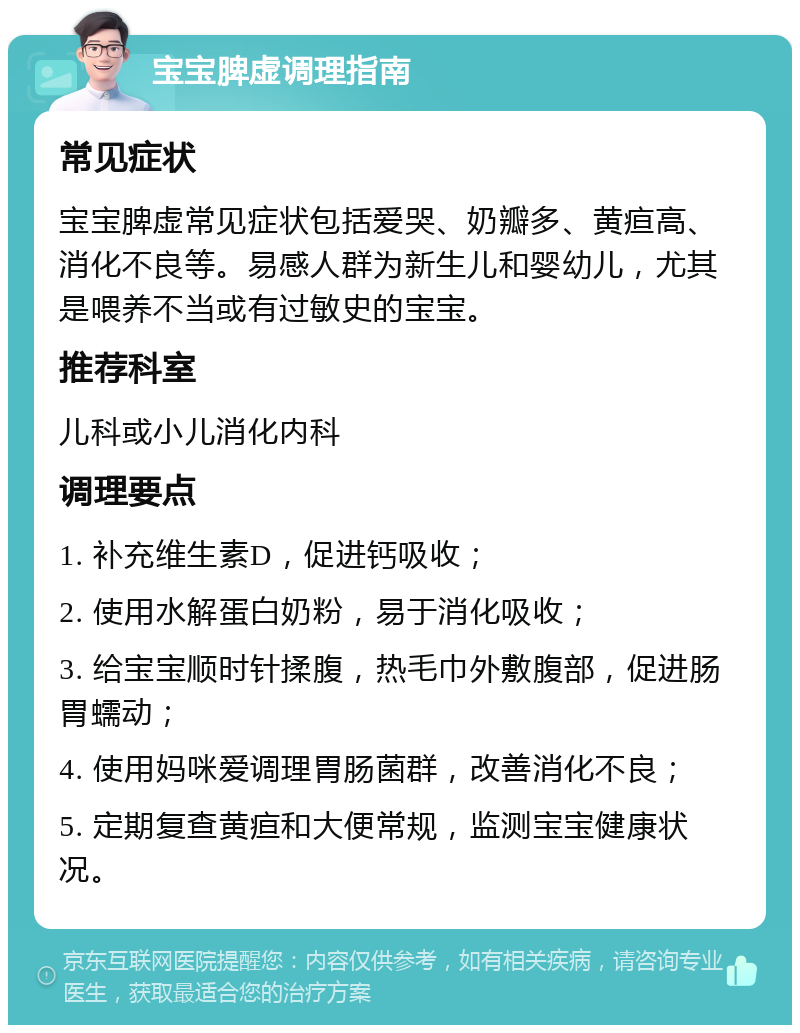 宝宝脾虚调理指南 常见症状 宝宝脾虚常见症状包括爱哭、奶瓣多、黄疸高、消化不良等。易感人群为新生儿和婴幼儿，尤其是喂养不当或有过敏史的宝宝。 推荐科室 儿科或小儿消化内科 调理要点 1. 补充维生素D，促进钙吸收； 2. 使用水解蛋白奶粉，易于消化吸收； 3. 给宝宝顺时针揉腹，热毛巾外敷腹部，促进肠胃蠕动； 4. 使用妈咪爱调理胃肠菌群，改善消化不良； 5. 定期复查黄疸和大便常规，监测宝宝健康状况。