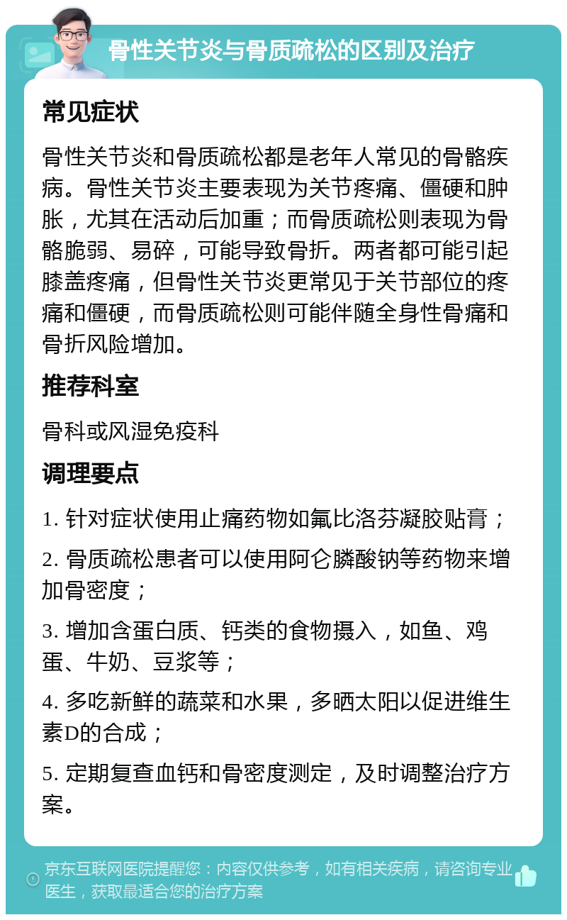 骨性关节炎与骨质疏松的区别及治疗 常见症状 骨性关节炎和骨质疏松都是老年人常见的骨骼疾病。骨性关节炎主要表现为关节疼痛、僵硬和肿胀，尤其在活动后加重；而骨质疏松则表现为骨骼脆弱、易碎，可能导致骨折。两者都可能引起膝盖疼痛，但骨性关节炎更常见于关节部位的疼痛和僵硬，而骨质疏松则可能伴随全身性骨痛和骨折风险增加。 推荐科室 骨科或风湿免疫科 调理要点 1. 针对症状使用止痛药物如氟比洛芬凝胶贴膏； 2. 骨质疏松患者可以使用阿仑膦酸钠等药物来增加骨密度； 3. 增加含蛋白质、钙类的食物摄入，如鱼、鸡蛋、牛奶、豆浆等； 4. 多吃新鲜的蔬菜和水果，多晒太阳以促进维生素D的合成； 5. 定期复查血钙和骨密度测定，及时调整治疗方案。