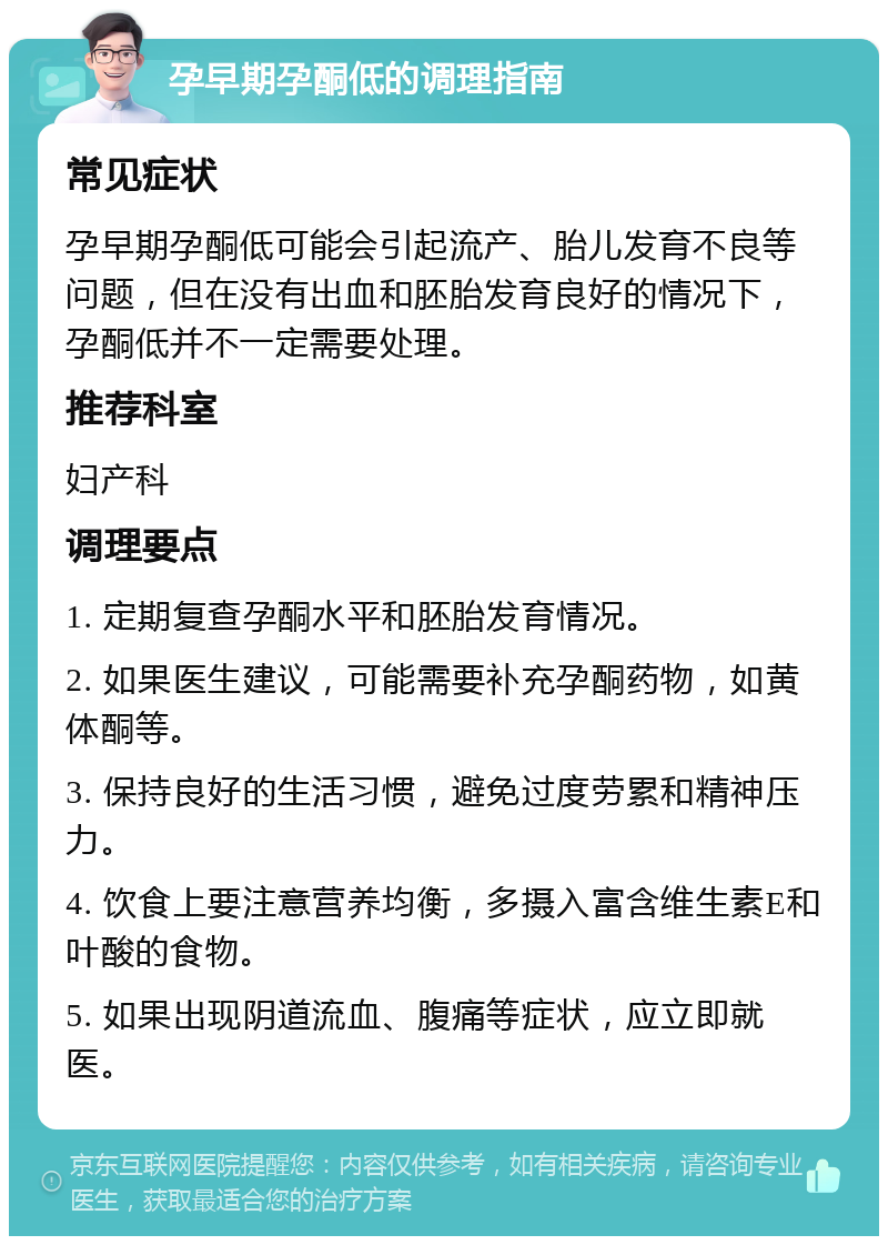 孕早期孕酮低的调理指南 常见症状 孕早期孕酮低可能会引起流产、胎儿发育不良等问题，但在没有出血和胚胎发育良好的情况下，孕酮低并不一定需要处理。 推荐科室 妇产科 调理要点 1. 定期复查孕酮水平和胚胎发育情况。 2. 如果医生建议，可能需要补充孕酮药物，如黄体酮等。 3. 保持良好的生活习惯，避免过度劳累和精神压力。 4. 饮食上要注意营养均衡，多摄入富含维生素E和叶酸的食物。 5. 如果出现阴道流血、腹痛等症状，应立即就医。