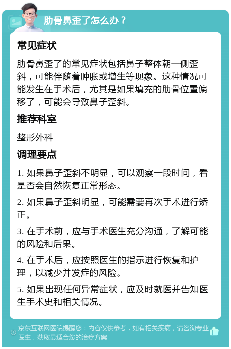 肋骨鼻歪了怎么办？ 常见症状 肋骨鼻歪了的常见症状包括鼻子整体朝一侧歪斜，可能伴随着肿胀或增生等现象。这种情况可能发生在手术后，尤其是如果填充的肋骨位置偏移了，可能会导致鼻子歪斜。 推荐科室 整形外科 调理要点 1. 如果鼻子歪斜不明显，可以观察一段时间，看是否会自然恢复正常形态。 2. 如果鼻子歪斜明显，可能需要再次手术进行矫正。 3. 在手术前，应与手术医生充分沟通，了解可能的风险和后果。 4. 在手术后，应按照医生的指示进行恢复和护理，以减少并发症的风险。 5. 如果出现任何异常症状，应及时就医并告知医生手术史和相关情况。