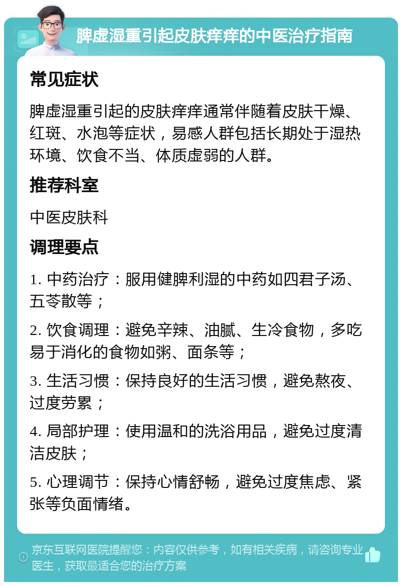 脾虚湿重引起皮肤痒痒的中医治疗指南 常见症状 脾虚湿重引起的皮肤痒痒通常伴随着皮肤干燥、红斑、水泡等症状，易感人群包括长期处于湿热环境、饮食不当、体质虚弱的人群。 推荐科室 中医皮肤科 调理要点 1. 中药治疗：服用健脾利湿的中药如四君子汤、五苓散等； 2. 饮食调理：避免辛辣、油腻、生冷食物，多吃易于消化的食物如粥、面条等； 3. 生活习惯：保持良好的生活习惯，避免熬夜、过度劳累； 4. 局部护理：使用温和的洗浴用品，避免过度清洁皮肤； 5. 心理调节：保持心情舒畅，避免过度焦虑、紧张等负面情绪。