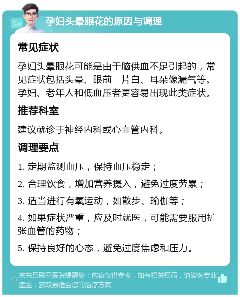 孕妇头晕眼花的原因与调理 常见症状 孕妇头晕眼花可能是由于脑供血不足引起的，常见症状包括头晕、眼前一片白、耳朵像漏气等。孕妇、老年人和低血压者更容易出现此类症状。 推荐科室 建议就诊于神经内科或心血管内科。 调理要点 1. 定期监测血压，保持血压稳定； 2. 合理饮食，增加营养摄入，避免过度劳累； 3. 适当进行有氧运动，如散步、瑜伽等； 4. 如果症状严重，应及时就医，可能需要服用扩张血管的药物； 5. 保持良好的心态，避免过度焦虑和压力。