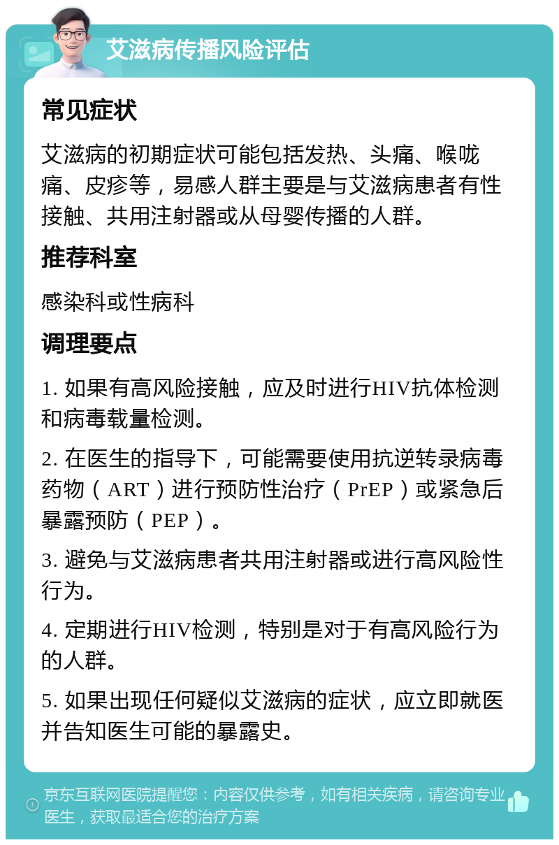 艾滋病传播风险评估 常见症状 艾滋病的初期症状可能包括发热、头痛、喉咙痛、皮疹等，易感人群主要是与艾滋病患者有性接触、共用注射器或从母婴传播的人群。 推荐科室 感染科或性病科 调理要点 1. 如果有高风险接触，应及时进行HIV抗体检测和病毒载量检测。 2. 在医生的指导下，可能需要使用抗逆转录病毒药物（ART）进行预防性治疗（PrEP）或紧急后暴露预防（PEP）。 3. 避免与艾滋病患者共用注射器或进行高风险性行为。 4. 定期进行HIV检测，特别是对于有高风险行为的人群。 5. 如果出现任何疑似艾滋病的症状，应立即就医并告知医生可能的暴露史。