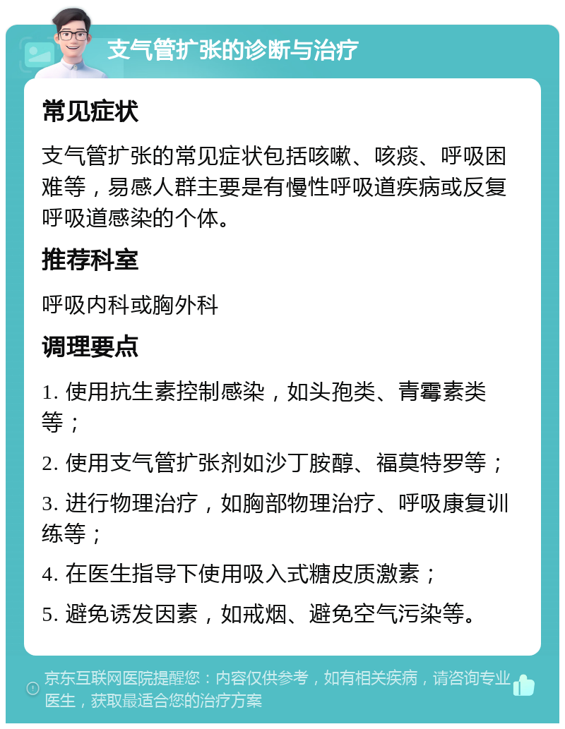 支气管扩张的诊断与治疗 常见症状 支气管扩张的常见症状包括咳嗽、咳痰、呼吸困难等，易感人群主要是有慢性呼吸道疾病或反复呼吸道感染的个体。 推荐科室 呼吸内科或胸外科 调理要点 1. 使用抗生素控制感染，如头孢类、青霉素类等； 2. 使用支气管扩张剂如沙丁胺醇、福莫特罗等； 3. 进行物理治疗，如胸部物理治疗、呼吸康复训练等； 4. 在医生指导下使用吸入式糖皮质激素； 5. 避免诱发因素，如戒烟、避免空气污染等。