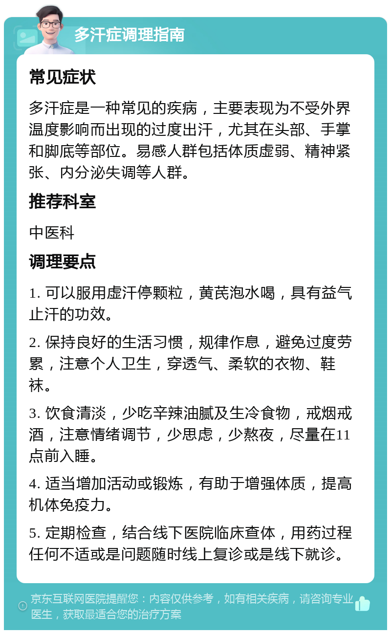 多汗症调理指南 常见症状 多汗症是一种常见的疾病，主要表现为不受外界温度影响而出现的过度出汗，尤其在头部、手掌和脚底等部位。易感人群包括体质虚弱、精神紧张、内分泌失调等人群。 推荐科室 中医科 调理要点 1. 可以服用虚汗停颗粒，黄芪泡水喝，具有益气止汗的功效。 2. 保持良好的生活习惯，规律作息，避免过度劳累，注意个人卫生，穿透气、柔软的衣物、鞋袜。 3. 饮食清淡，少吃辛辣油腻及生冷食物，戒烟戒酒，注意情绪调节，少思虑，少熬夜，尽量在11点前入睡。 4. 适当增加活动或锻炼，有助于增强体质，提高机体免疫力。 5. 定期检查，结合线下医院临床查体，用药过程任何不适或是问题随时线上复诊或是线下就诊。