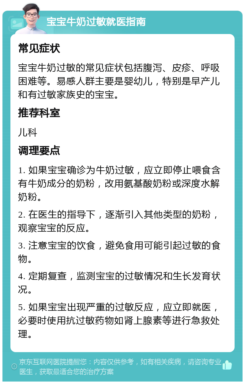 宝宝牛奶过敏就医指南 常见症状 宝宝牛奶过敏的常见症状包括腹泻、皮疹、呼吸困难等。易感人群主要是婴幼儿，特别是早产儿和有过敏家族史的宝宝。 推荐科室 儿科 调理要点 1. 如果宝宝确诊为牛奶过敏，应立即停止喂食含有牛奶成分的奶粉，改用氨基酸奶粉或深度水解奶粉。 2. 在医生的指导下，逐渐引入其他类型的奶粉，观察宝宝的反应。 3. 注意宝宝的饮食，避免食用可能引起过敏的食物。 4. 定期复查，监测宝宝的过敏情况和生长发育状况。 5. 如果宝宝出现严重的过敏反应，应立即就医，必要时使用抗过敏药物如肾上腺素等进行急救处理。