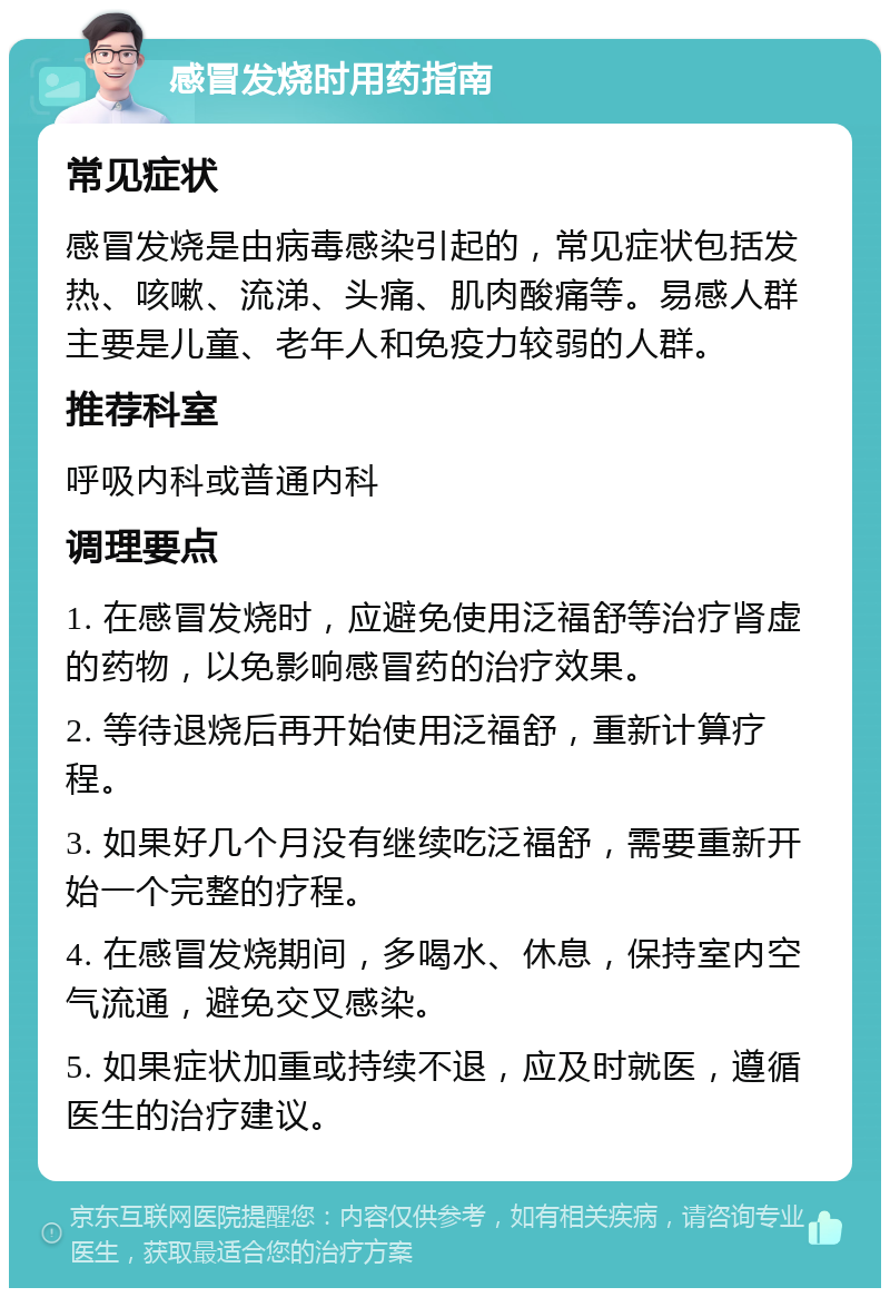 感冒发烧时用药指南 常见症状 感冒发烧是由病毒感染引起的，常见症状包括发热、咳嗽、流涕、头痛、肌肉酸痛等。易感人群主要是儿童、老年人和免疫力较弱的人群。 推荐科室 呼吸内科或普通内科 调理要点 1. 在感冒发烧时，应避免使用泛福舒等治疗肾虚的药物，以免影响感冒药的治疗效果。 2. 等待退烧后再开始使用泛福舒，重新计算疗程。 3. 如果好几个月没有继续吃泛福舒，需要重新开始一个完整的疗程。 4. 在感冒发烧期间，多喝水、休息，保持室内空气流通，避免交叉感染。 5. 如果症状加重或持续不退，应及时就医，遵循医生的治疗建议。