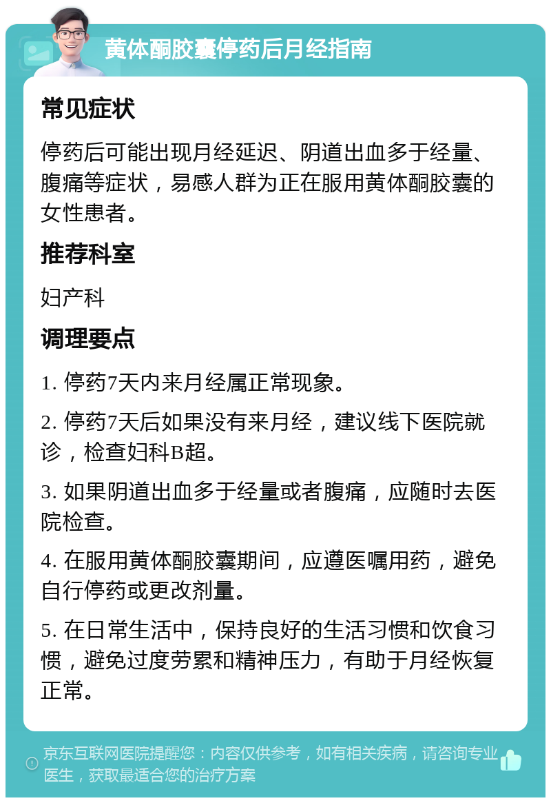 黄体酮胶囊停药后月经指南 常见症状 停药后可能出现月经延迟、阴道出血多于经量、腹痛等症状，易感人群为正在服用黄体酮胶囊的女性患者。 推荐科室 妇产科 调理要点 1. 停药7天内来月经属正常现象。 2. 停药7天后如果没有来月经，建议线下医院就诊，检查妇科B超。 3. 如果阴道出血多于经量或者腹痛，应随时去医院检查。 4. 在服用黄体酮胶囊期间，应遵医嘱用药，避免自行停药或更改剂量。 5. 在日常生活中，保持良好的生活习惯和饮食习惯，避免过度劳累和精神压力，有助于月经恢复正常。