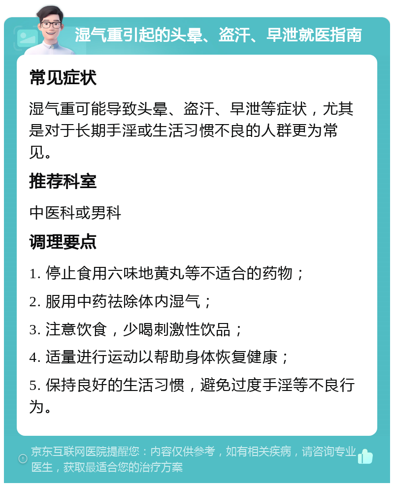 湿气重引起的头晕、盗汗、早泄就医指南 常见症状 湿气重可能导致头晕、盗汗、早泄等症状，尤其是对于长期手淫或生活习惯不良的人群更为常见。 推荐科室 中医科或男科 调理要点 1. 停止食用六味地黄丸等不适合的药物； 2. 服用中药祛除体内湿气； 3. 注意饮食，少喝刺激性饮品； 4. 适量进行运动以帮助身体恢复健康； 5. 保持良好的生活习惯，避免过度手淫等不良行为。