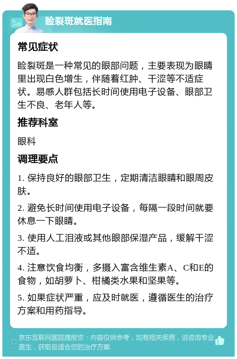 睑裂斑就医指南 常见症状 睑裂斑是一种常见的眼部问题，主要表现为眼睛里出现白色增生，伴随着红肿、干涩等不适症状。易感人群包括长时间使用电子设备、眼部卫生不良、老年人等。 推荐科室 眼科 调理要点 1. 保持良好的眼部卫生，定期清洁眼睛和眼周皮肤。 2. 避免长时间使用电子设备，每隔一段时间就要休息一下眼睛。 3. 使用人工泪液或其他眼部保湿产品，缓解干涩不适。 4. 注意饮食均衡，多摄入富含维生素A、C和E的食物，如胡萝卜、柑橘类水果和坚果等。 5. 如果症状严重，应及时就医，遵循医生的治疗方案和用药指导。