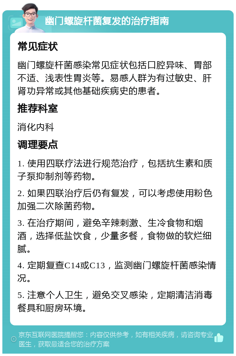 幽门螺旋杆菌复发的治疗指南 常见症状 幽门螺旋杆菌感染常见症状包括口腔异味、胃部不适、浅表性胃炎等。易感人群为有过敏史、肝肾功异常或其他基础疾病史的患者。 推荐科室 消化内科 调理要点 1. 使用四联疗法进行规范治疗，包括抗生素和质子泵抑制剂等药物。 2. 如果四联治疗后仍有复发，可以考虑使用粉色加强二次除菌药物。 3. 在治疗期间，避免辛辣刺激、生冷食物和烟酒，选择低盐饮食，少量多餐，食物做的软烂细腻。 4. 定期复查C14或C13，监测幽门螺旋杆菌感染情况。 5. 注意个人卫生，避免交叉感染，定期清洁消毒餐具和厨房环境。