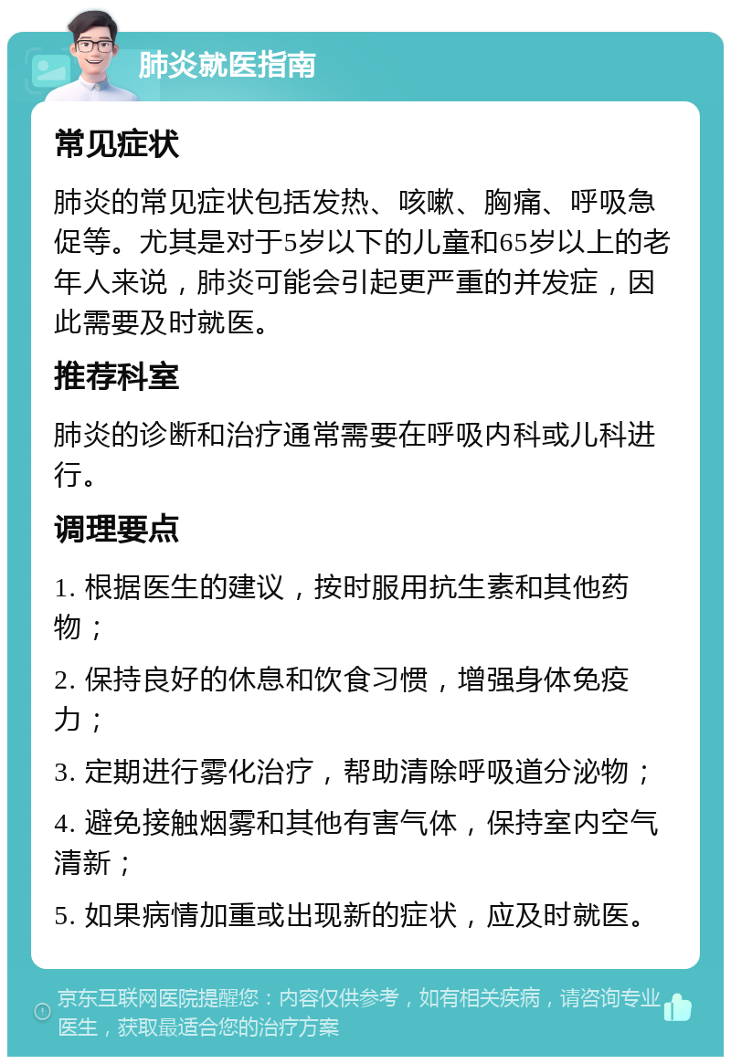 肺炎就医指南 常见症状 肺炎的常见症状包括发热、咳嗽、胸痛、呼吸急促等。尤其是对于5岁以下的儿童和65岁以上的老年人来说，肺炎可能会引起更严重的并发症，因此需要及时就医。 推荐科室 肺炎的诊断和治疗通常需要在呼吸内科或儿科进行。 调理要点 1. 根据医生的建议，按时服用抗生素和其他药物； 2. 保持良好的休息和饮食习惯，增强身体免疫力； 3. 定期进行雾化治疗，帮助清除呼吸道分泌物； 4. 避免接触烟雾和其他有害气体，保持室内空气清新； 5. 如果病情加重或出现新的症状，应及时就医。