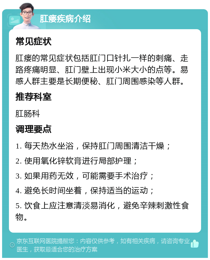 肛瘘疾病介绍 常见症状 肛瘘的常见症状包括肛门口针扎一样的刺痛、走路疼痛明显、肛门壁上出现小米大小的点等。易感人群主要是长期便秘、肛门周围感染等人群。 推荐科室 肛肠科 调理要点 1. 每天热水坐浴，保持肛门周围清洁干燥； 2. 使用氧化锌软膏进行局部护理； 3. 如果用药无效，可能需要手术治疗； 4. 避免长时间坐着，保持适当的运动； 5. 饮食上应注意清淡易消化，避免辛辣刺激性食物。