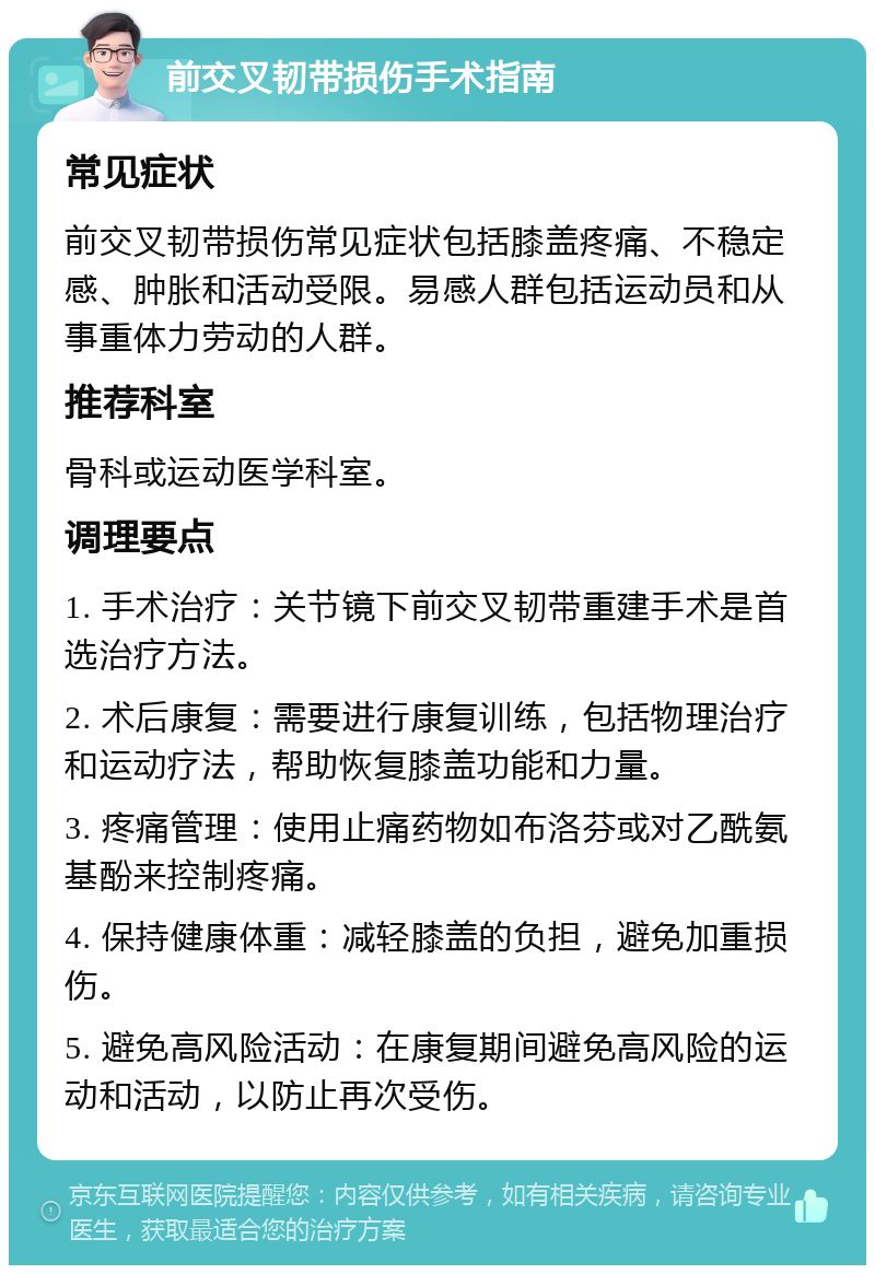 前交叉韧带损伤手术指南 常见症状 前交叉韧带损伤常见症状包括膝盖疼痛、不稳定感、肿胀和活动受限。易感人群包括运动员和从事重体力劳动的人群。 推荐科室 骨科或运动医学科室。 调理要点 1. 手术治疗：关节镜下前交叉韧带重建手术是首选治疗方法。 2. 术后康复：需要进行康复训练，包括物理治疗和运动疗法，帮助恢复膝盖功能和力量。 3. 疼痛管理：使用止痛药物如布洛芬或对乙酰氨基酚来控制疼痛。 4. 保持健康体重：减轻膝盖的负担，避免加重损伤。 5. 避免高风险活动：在康复期间避免高风险的运动和活动，以防止再次受伤。