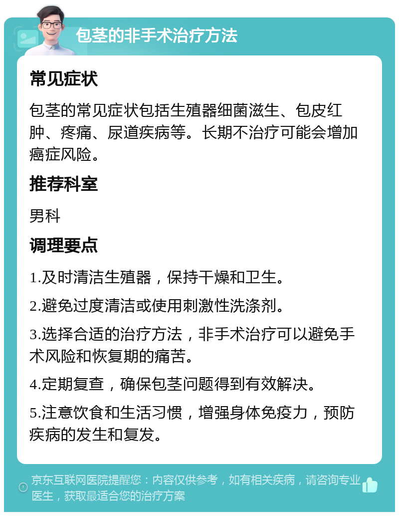 包茎的非手术治疗方法 常见症状 包茎的常见症状包括生殖器细菌滋生、包皮红肿、疼痛、尿道疾病等。长期不治疗可能会增加癌症风险。 推荐科室 男科 调理要点 1.及时清洁生殖器，保持干燥和卫生。 2.避免过度清洁或使用刺激性洗涤剂。 3.选择合适的治疗方法，非手术治疗可以避免手术风险和恢复期的痛苦。 4.定期复查，确保包茎问题得到有效解决。 5.注意饮食和生活习惯，增强身体免疫力，预防疾病的发生和复发。