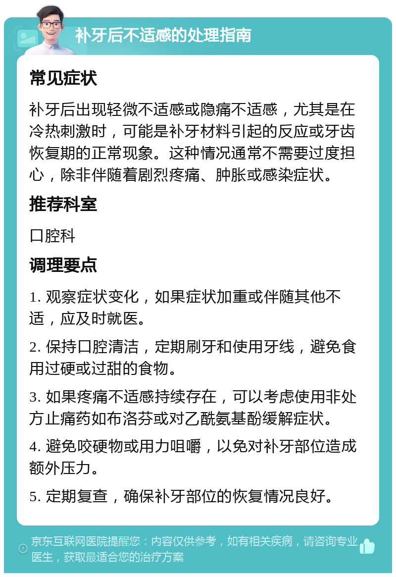 补牙后不适感的处理指南 常见症状 补牙后出现轻微不适感或隐痛不适感，尤其是在冷热刺激时，可能是补牙材料引起的反应或牙齿恢复期的正常现象。这种情况通常不需要过度担心，除非伴随着剧烈疼痛、肿胀或感染症状。 推荐科室 口腔科 调理要点 1. 观察症状变化，如果症状加重或伴随其他不适，应及时就医。 2. 保持口腔清洁，定期刷牙和使用牙线，避免食用过硬或过甜的食物。 3. 如果疼痛不适感持续存在，可以考虑使用非处方止痛药如布洛芬或对乙酰氨基酚缓解症状。 4. 避免咬硬物或用力咀嚼，以免对补牙部位造成额外压力。 5. 定期复查，确保补牙部位的恢复情况良好。