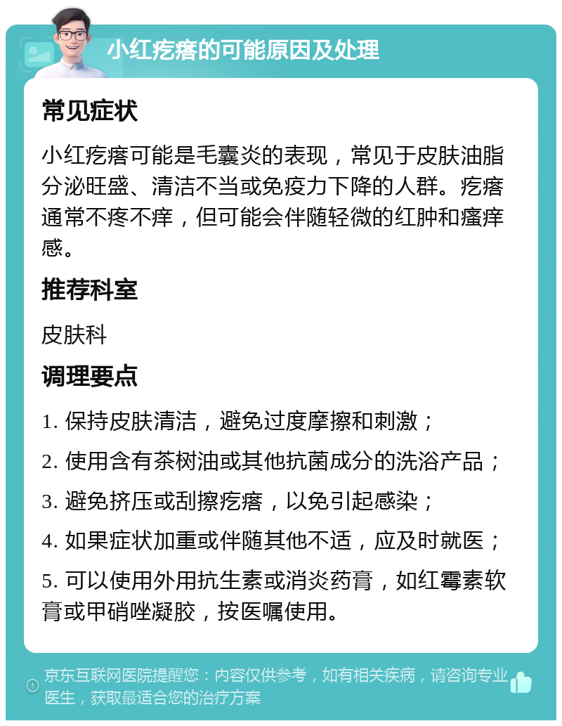 小红疙瘩的可能原因及处理 常见症状 小红疙瘩可能是毛囊炎的表现，常见于皮肤油脂分泌旺盛、清洁不当或免疫力下降的人群。疙瘩通常不疼不痒，但可能会伴随轻微的红肿和瘙痒感。 推荐科室 皮肤科 调理要点 1. 保持皮肤清洁，避免过度摩擦和刺激； 2. 使用含有茶树油或其他抗菌成分的洗浴产品； 3. 避免挤压或刮擦疙瘩，以免引起感染； 4. 如果症状加重或伴随其他不适，应及时就医； 5. 可以使用外用抗生素或消炎药膏，如红霉素软膏或甲硝唑凝胶，按医嘱使用。