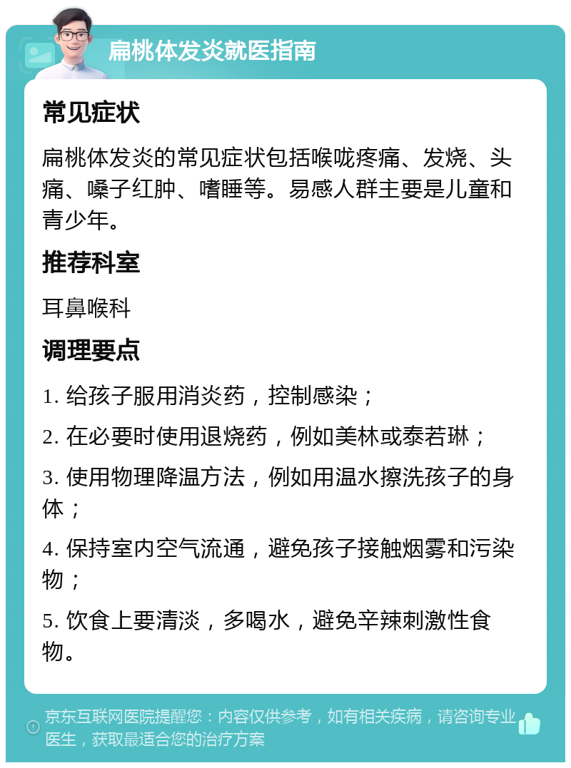 扁桃体发炎就医指南 常见症状 扁桃体发炎的常见症状包括喉咙疼痛、发烧、头痛、嗓子红肿、嗜睡等。易感人群主要是儿童和青少年。 推荐科室 耳鼻喉科 调理要点 1. 给孩子服用消炎药，控制感染； 2. 在必要时使用退烧药，例如美林或泰若琳； 3. 使用物理降温方法，例如用温水擦洗孩子的身体； 4. 保持室内空气流通，避免孩子接触烟雾和污染物； 5. 饮食上要清淡，多喝水，避免辛辣刺激性食物。