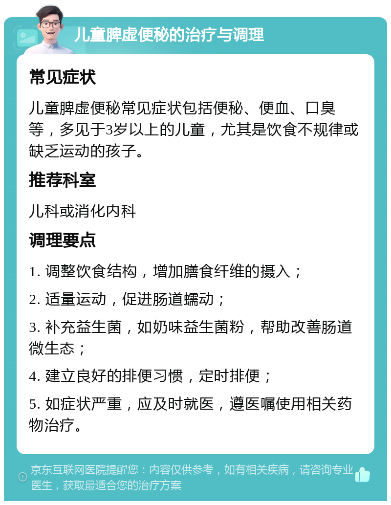 儿童脾虚便秘的治疗与调理 常见症状 儿童脾虚便秘常见症状包括便秘、便血、口臭等，多见于3岁以上的儿童，尤其是饮食不规律或缺乏运动的孩子。 推荐科室 儿科或消化内科 调理要点 1. 调整饮食结构，增加膳食纤维的摄入； 2. 适量运动，促进肠道蠕动； 3. 补充益生菌，如奶味益生菌粉，帮助改善肠道微生态； 4. 建立良好的排便习惯，定时排便； 5. 如症状严重，应及时就医，遵医嘱使用相关药物治疗。