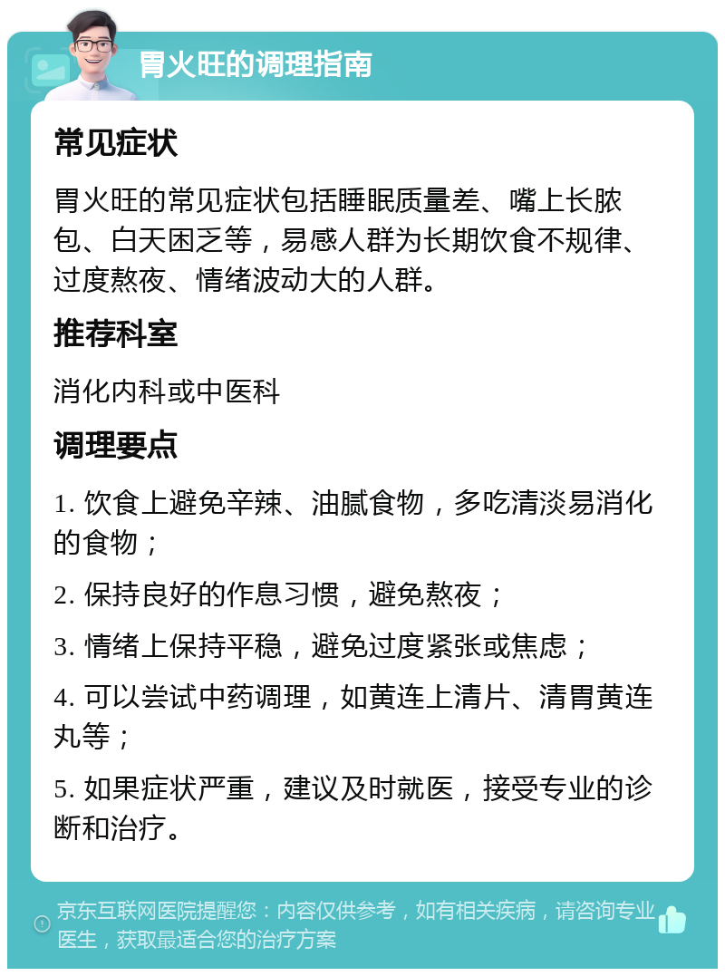 胃火旺的调理指南 常见症状 胃火旺的常见症状包括睡眠质量差、嘴上长脓包、白天困乏等，易感人群为长期饮食不规律、过度熬夜、情绪波动大的人群。 推荐科室 消化内科或中医科 调理要点 1. 饮食上避免辛辣、油腻食物，多吃清淡易消化的食物； 2. 保持良好的作息习惯，避免熬夜； 3. 情绪上保持平稳，避免过度紧张或焦虑； 4. 可以尝试中药调理，如黄连上清片、清胃黄连丸等； 5. 如果症状严重，建议及时就医，接受专业的诊断和治疗。