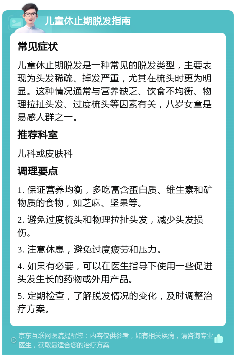 儿童休止期脱发指南 常见症状 儿童休止期脱发是一种常见的脱发类型，主要表现为头发稀疏、掉发严重，尤其在梳头时更为明显。这种情况通常与营养缺乏、饮食不均衡、物理拉扯头发、过度梳头等因素有关，八岁女童是易感人群之一。 推荐科室 儿科或皮肤科 调理要点 1. 保证营养均衡，多吃富含蛋白质、维生素和矿物质的食物，如芝麻、坚果等。 2. 避免过度梳头和物理拉扯头发，减少头发损伤。 3. 注意休息，避免过度疲劳和压力。 4. 如果有必要，可以在医生指导下使用一些促进头发生长的药物或外用产品。 5. 定期检查，了解脱发情况的变化，及时调整治疗方案。