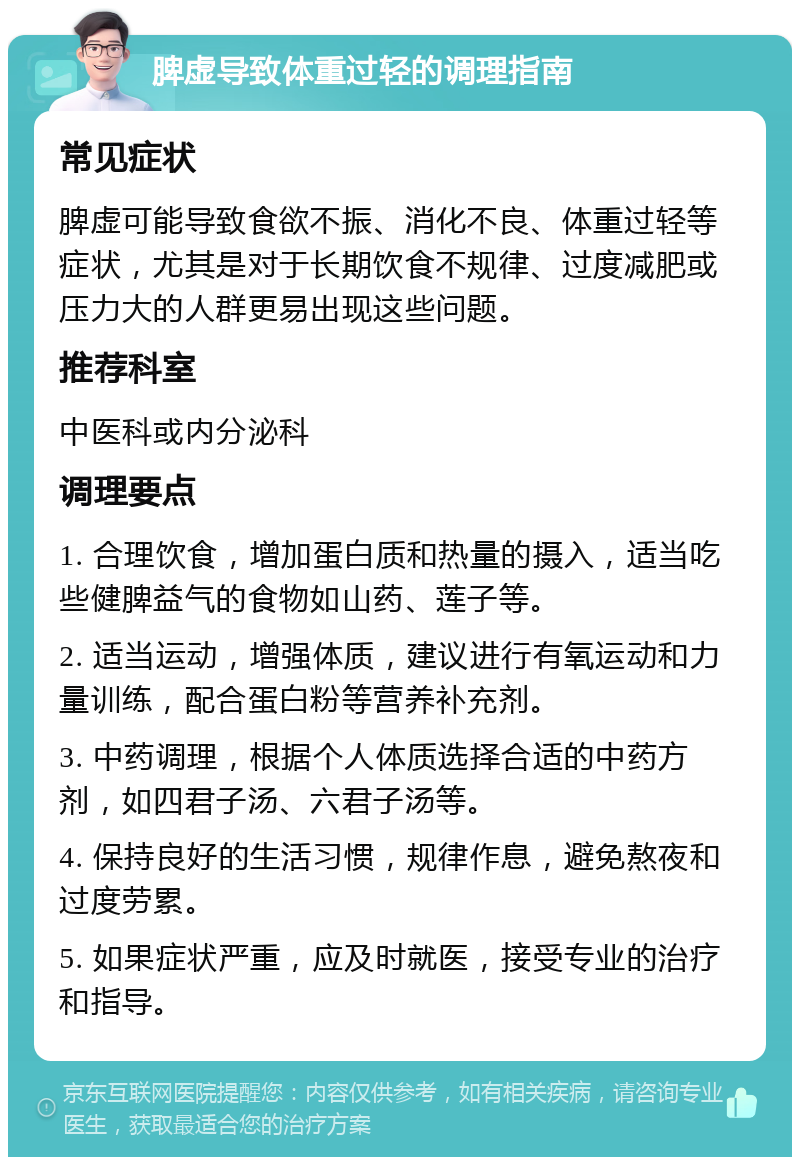 脾虚导致体重过轻的调理指南 常见症状 脾虚可能导致食欲不振、消化不良、体重过轻等症状，尤其是对于长期饮食不规律、过度减肥或压力大的人群更易出现这些问题。 推荐科室 中医科或内分泌科 调理要点 1. 合理饮食，增加蛋白质和热量的摄入，适当吃些健脾益气的食物如山药、莲子等。 2. 适当运动，增强体质，建议进行有氧运动和力量训练，配合蛋白粉等营养补充剂。 3. 中药调理，根据个人体质选择合适的中药方剂，如四君子汤、六君子汤等。 4. 保持良好的生活习惯，规律作息，避免熬夜和过度劳累。 5. 如果症状严重，应及时就医，接受专业的治疗和指导。